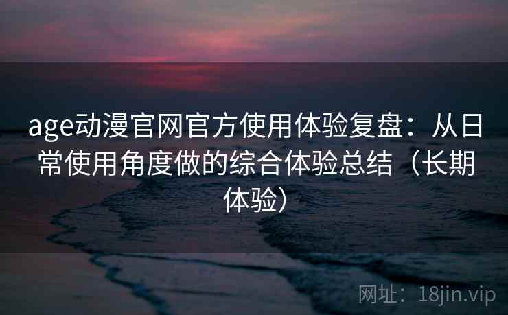 age动漫官网官方使用体验复盘：从日常使用角度做的综合体验总结（长期体验）