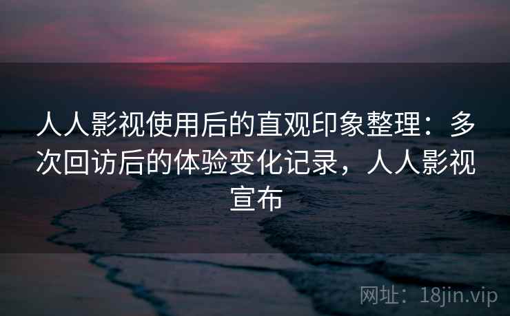 人人影视使用后的直观印象整理：多次回访后的体验变化记录，人人影视宣布