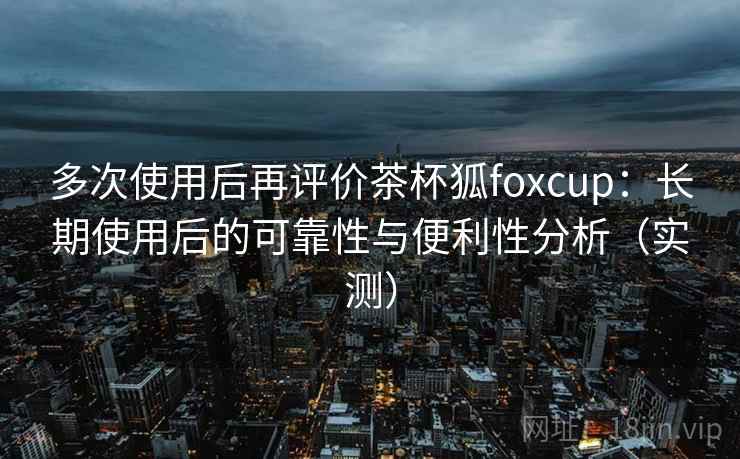 多次使用后再评价茶杯狐foxcup：长期使用后的可靠性与便利性分析（实测）
