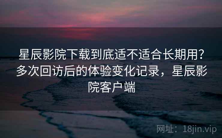 星辰影院下载到底适不适合长期用？多次回访后的体验变化记录，星辰影院客户端