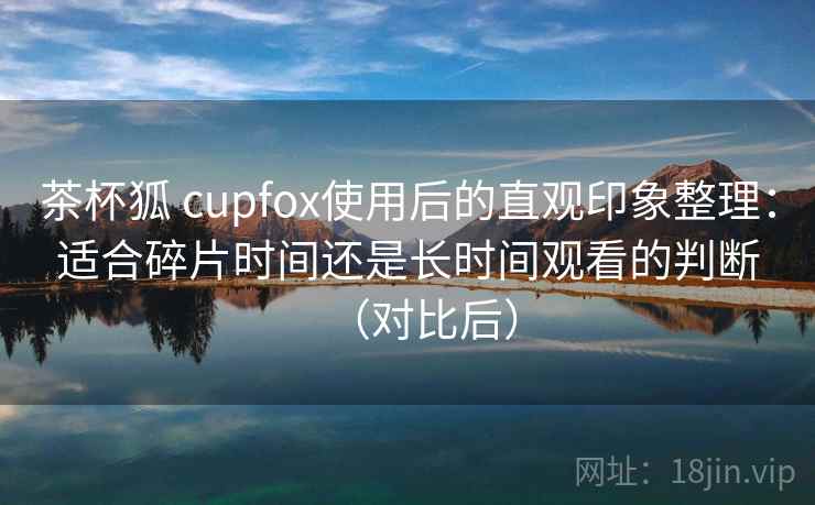 茶杯狐 cupfox使用后的直观印象整理：适合碎片时间还是长时间观看的判断（对比后）