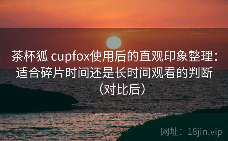 茶杯狐 cupfox使用后的直观印象整理：适合碎片时间还是长时间观看的判断（对比后）