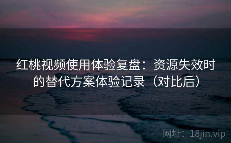 红桃视频使用体验复盘：资源失效时的替代方案体验记录（对比后）
