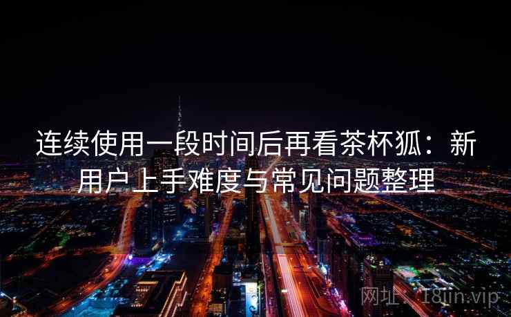连续使用一段时间后再看茶杯狐:新用户上手难度与常见问题整理 连续使用一段时间后再看茶杯狐:新用户上手难度与常见问题整理