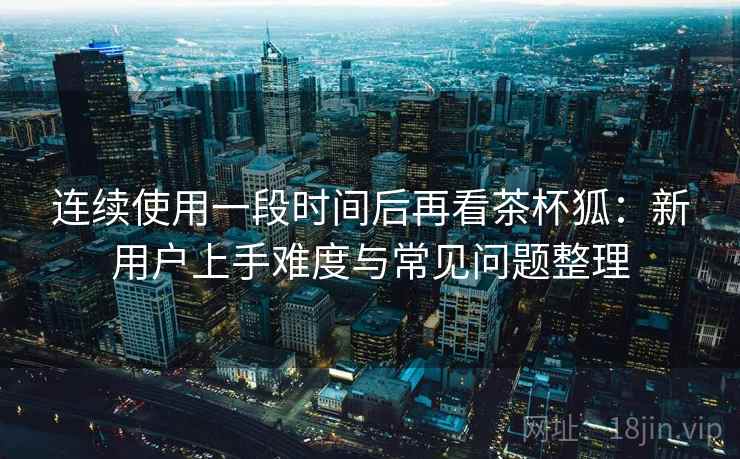 连续使用一段时间后再看茶杯狐:新用户上手难度与常见问题整理 连续使用一段时间后再看茶杯狐:新用户上手难度与常见问题整理