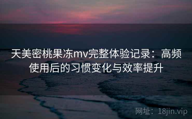 天美密桃果冻mv完整体验记录：高频使用后的习惯变化与效率提升
