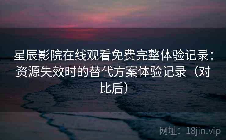 星辰影院在线观看免费完整体验记录：资源失效时的替代方案体验记录（对比后）