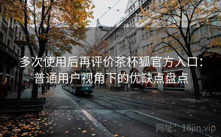 多次使用后再评价茶杯狐官方入口:普通用户视角下的优缺点盘点 多次使用后再评价茶杯狐官方入口:普通用户视角下的优缺点盘点