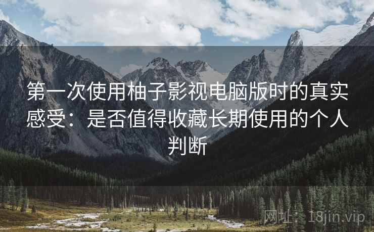 第一次使用柚子影视电脑版时的真实感受：是否值得收藏长期使用的个人判断