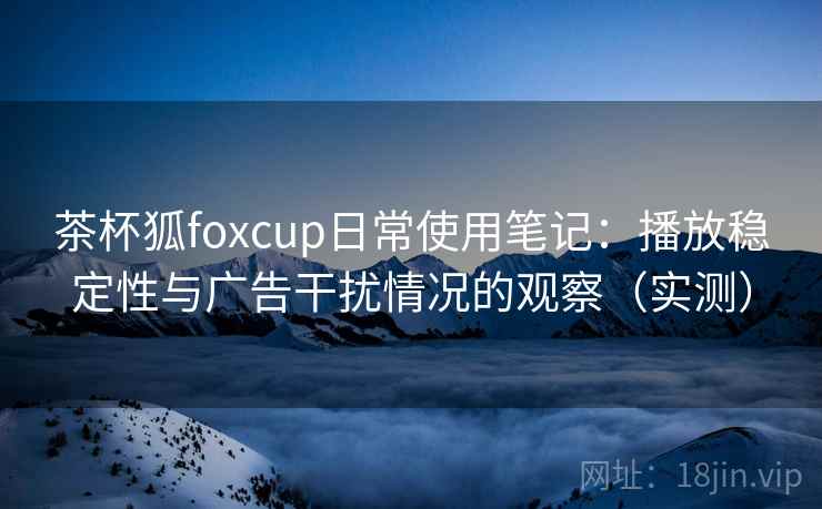 茶杯狐foxcup日常使用笔记:播放稳定性与广告干扰情况的观察(实测) 茶杯狐foxcup日常使用笔记:播放稳定性与广告干扰情况的观察(实测)