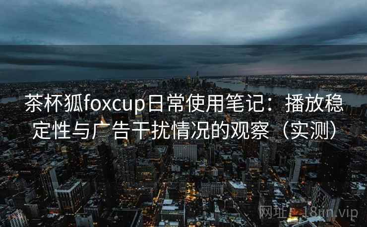 茶杯狐foxcup日常使用笔记:播放稳定性与广告干扰情况的观察(实测) 茶杯狐foxcup日常使用笔记:播放稳定性与广告干扰情况的观察(实测)