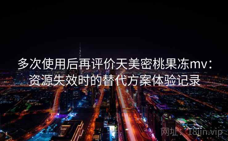 多次使用后再评价天美密桃果冻mv:资源失效时的替代方案体验记录 多次使用后再评价天美密桃果冻mv:资源失效时的替代方案体验记录