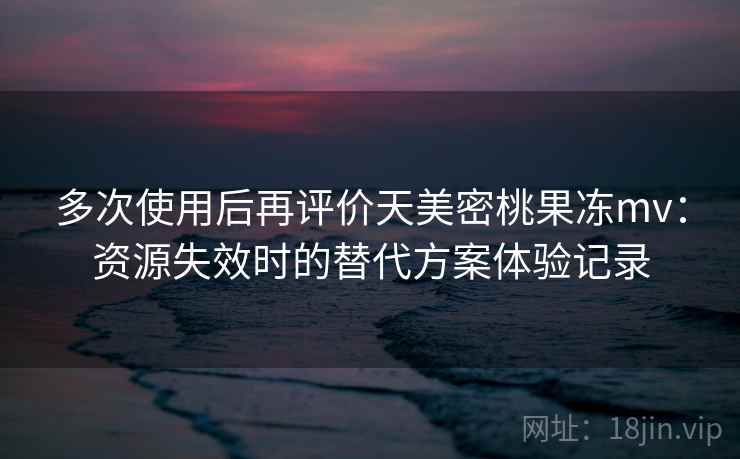 多次使用后再评价天美密桃果冻mv:资源失效时的替代方案体验记录 多次使用后再评价天美密桃果冻mv:资源失效时的替代方案体验记录
