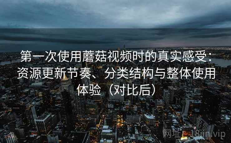 第一次使用蘑菇视频时的真实感受：资源更新节奏、分类结构与整体使用体验（对比后）