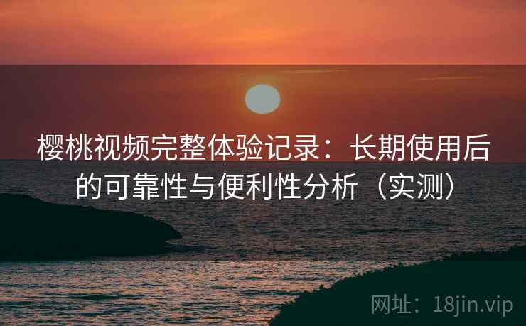 樱桃视频完整体验记录：长期使用后的可靠性与便利性分析（实测）