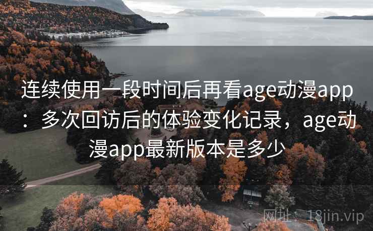 连续使用一段时间后再看age动漫app：多次回访后的体验变化记录，age动漫app最新版本是多少