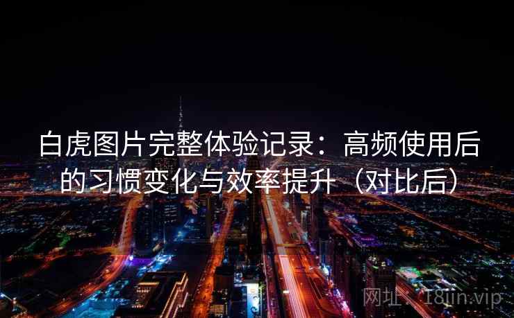 白虎图片完整体验记录：高频使用后的习惯变化与效率提升（对比后）
