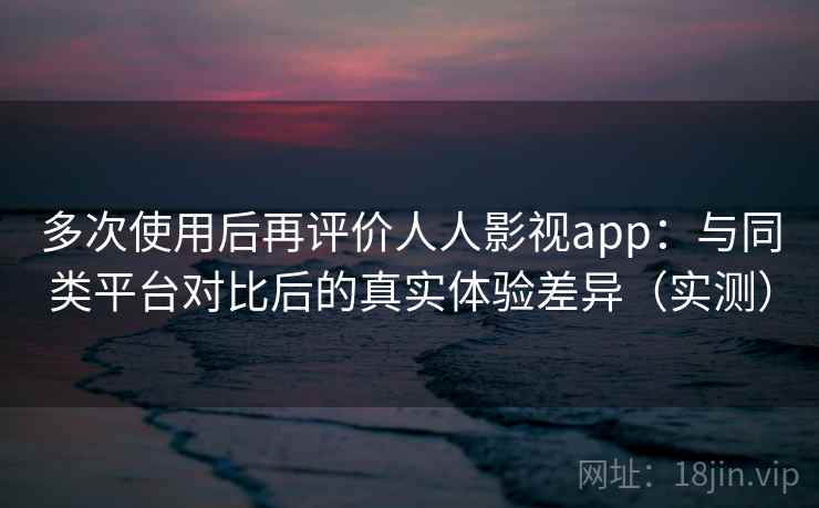 多次使用后再评价人人影视app：与同类平台对比后的真实体验差异（实测）