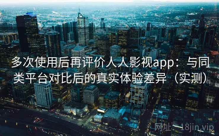 多次使用后再评价人人影视app：与同类平台对比后的真实体验差异（实测）