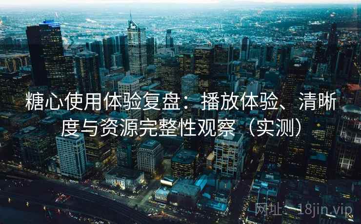 糖心使用体验复盘：播放体验、清晰度与资源完整性观察（实测）