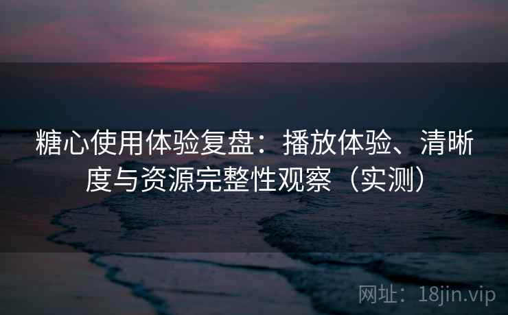 糖心使用体验复盘：播放体验、清晰度与资源完整性观察（实测）