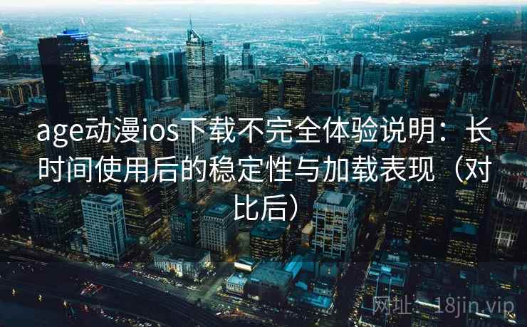 age动漫ios下载不完全体验说明：长时间使用后的稳定性与加载表现（对比后）
