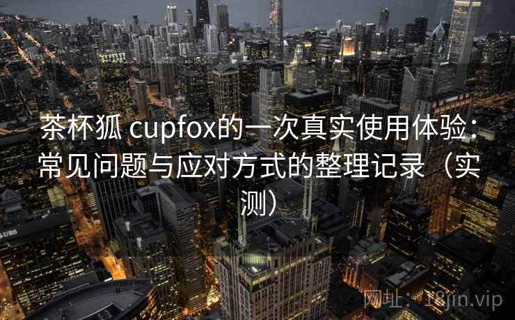 茶杯狐 cupfox的一次真实使用体验：常见问题与应对方式的整理记录（实测）