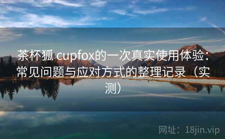 茶杯狐 cupfox的一次真实使用体验：常见问题与应对方式的整理记录（实测）