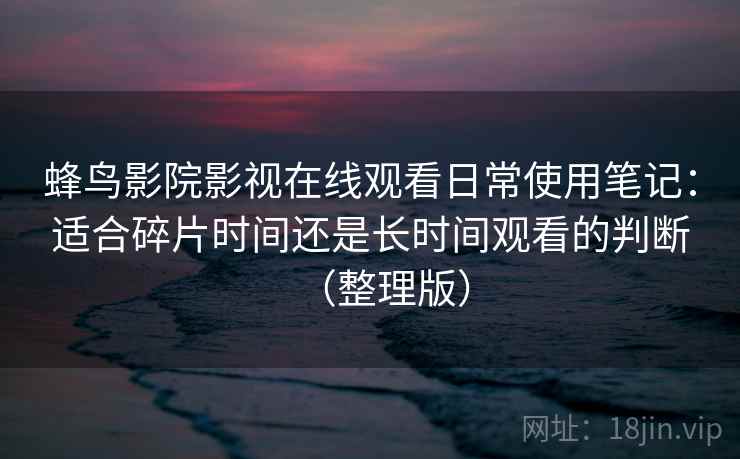 蜂鸟影院影视在线观看日常使用笔记：适合碎片时间还是长时间观看的判断（整理版）