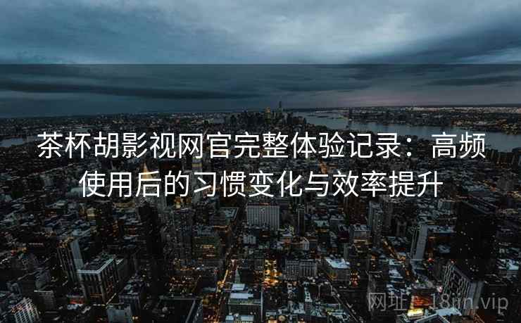 茶杯胡影视网官完整体验记录：高频使用后的习惯变化与效率提升