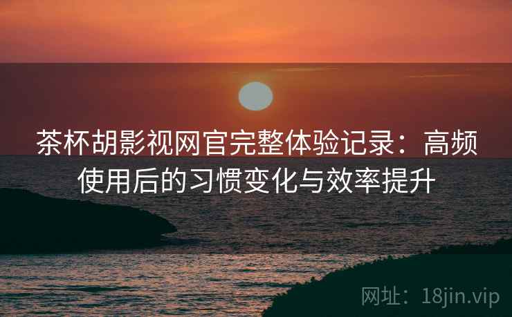 茶杯胡影视网官完整体验记录：高频使用后的习惯变化与效率提升