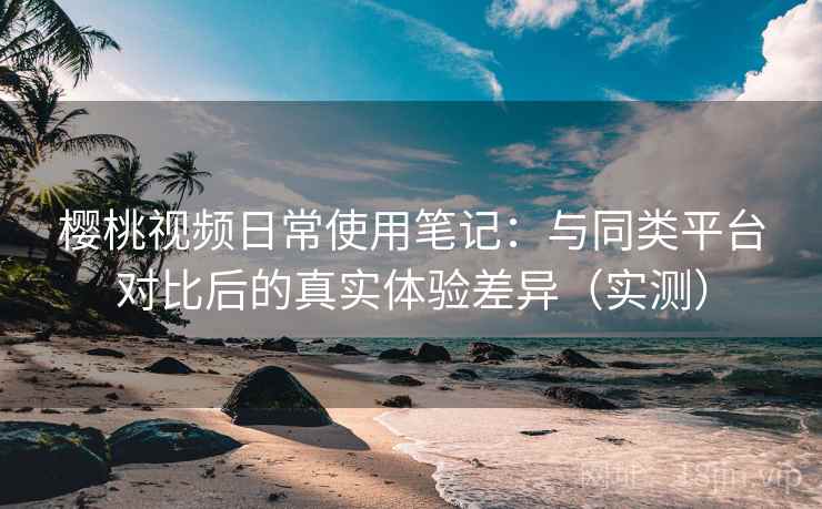 樱桃视频日常使用笔记：与同类平台对比后的真实体验差异（实测）