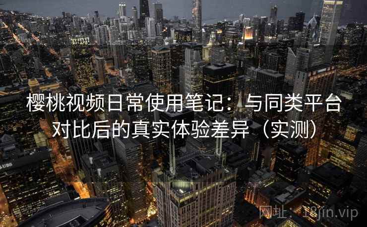 樱桃视频日常使用笔记：与同类平台对比后的真实体验差异（实测）