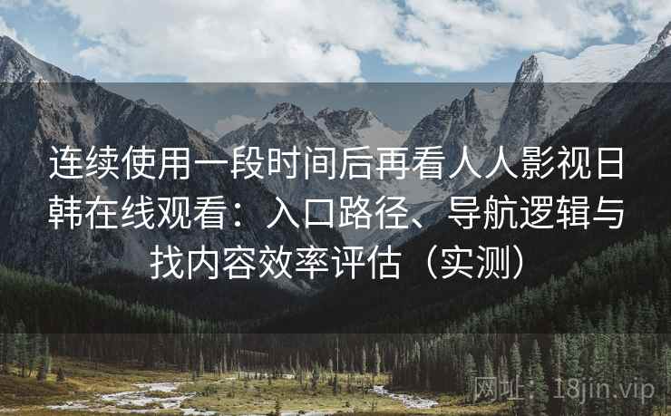 连续使用一段时间后再看人人影视日韩在线观看：入口路径、导航逻辑与找内容效率评估（实测）