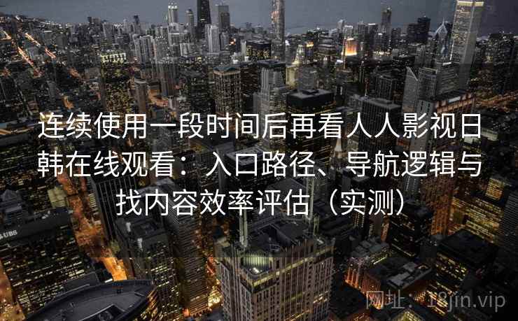 连续使用一段时间后再看人人影视日韩在线观看：入口路径、导航逻辑与找内容效率评估（实测）