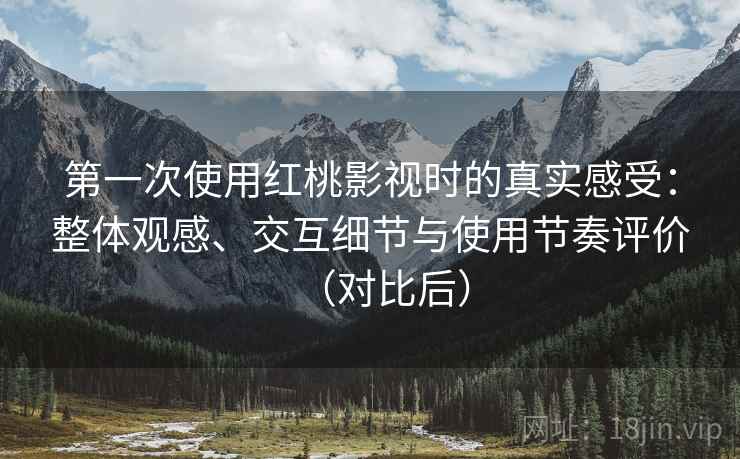 第一次使用红桃影视时的真实感受：整体观感、交互细节与使用节奏评价（对比后）