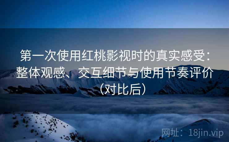 第一次使用红桃影视时的真实感受：整体观感、交互细节与使用节奏评价（对比后）