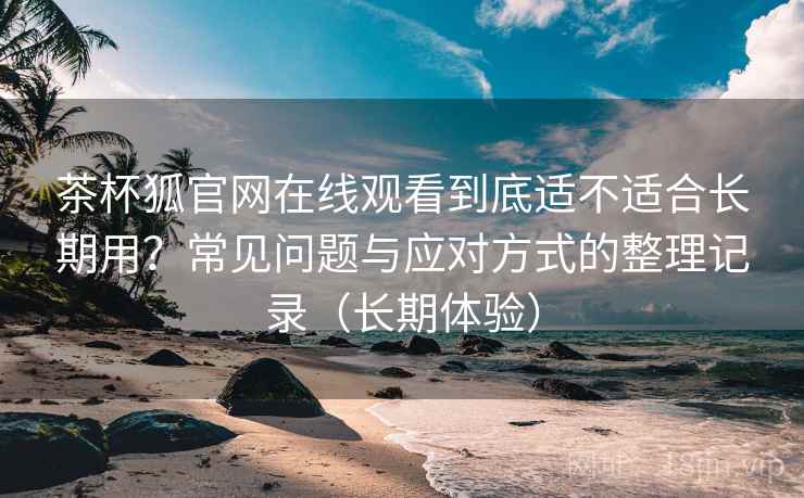 茶杯狐官网在线观看到底适不适合长期用？常见问题与应对方式的整理记录（长期体验）