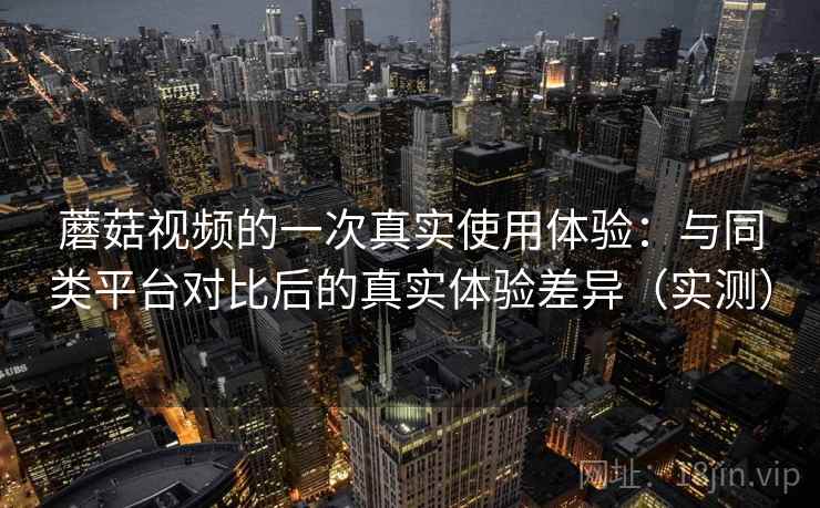蘑菇视频的一次真实使用体验：与同类平台对比后的真实体验差异（实测）