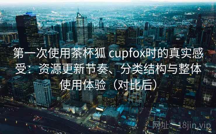 第一次使用茶杯狐 cupfox时的真实感受：资源更新节奏、分类结构与整体使用体验（对比后）