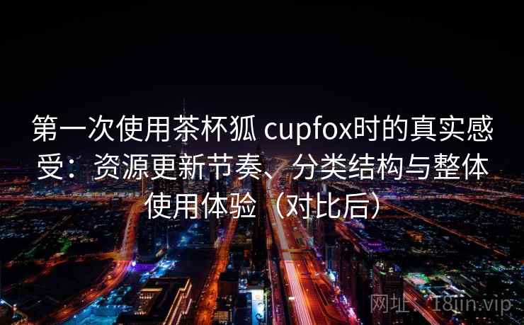 第一次使用茶杯狐 cupfox时的真实感受：资源更新节奏、分类结构与整体使用体验（对比后）