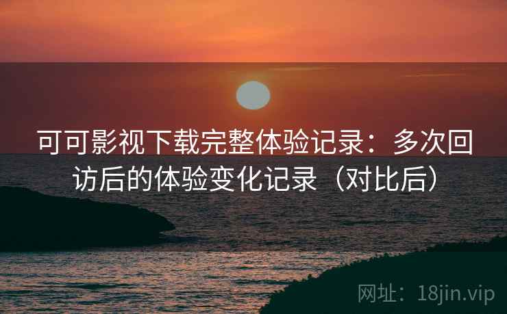 可可影视下载完整体验记录：多次回访后的体验变化记录（对比后）