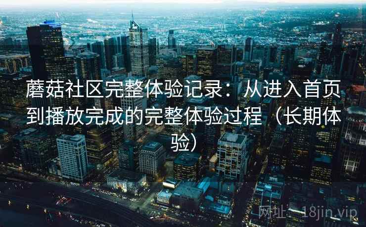 蘑菇社区完整体验记录：从进入首页到播放完成的完整体验过程（长期体验）
