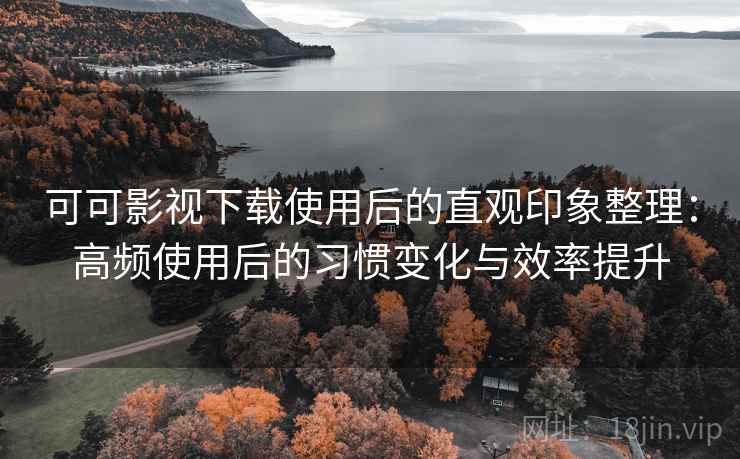 可可影视下载使用后的直观印象整理：高频使用后的习惯变化与效率提升