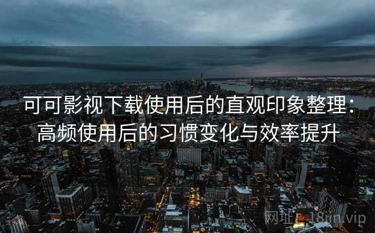 可可影视下载使用后的直观印象整理：高频使用后的习惯变化与效率提升