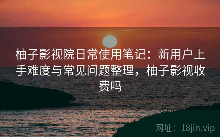 柚子影视院日常使用笔记：新用户上手难度与常见问题整理，柚子影视收费吗