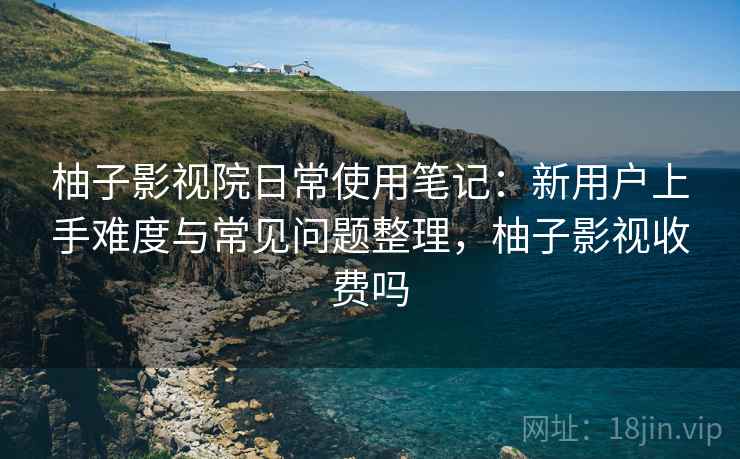 柚子影视院日常使用笔记：新用户上手难度与常见问题整理，柚子影视收费吗